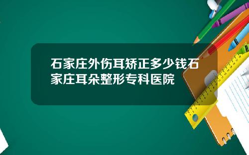 石家庄外伤耳矫正多少钱石家庄耳朵整形专科医院