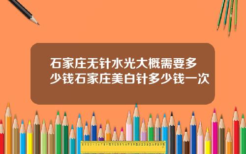 石家庄无针水光大概需要多少钱石家庄美白针多少钱一次