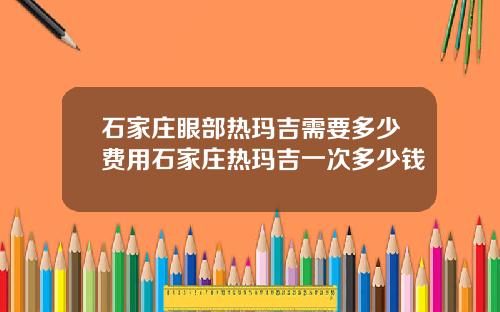 石家庄眼部热玛吉需要多少费用石家庄热玛吉一次多少钱
