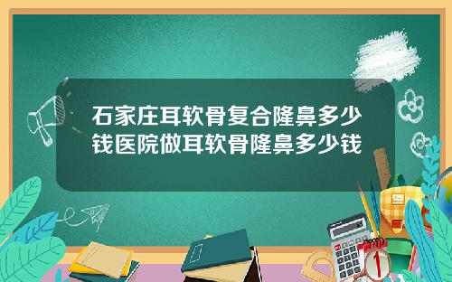 石家庄耳软骨复合隆鼻多少钱医院做耳软骨隆鼻多少钱