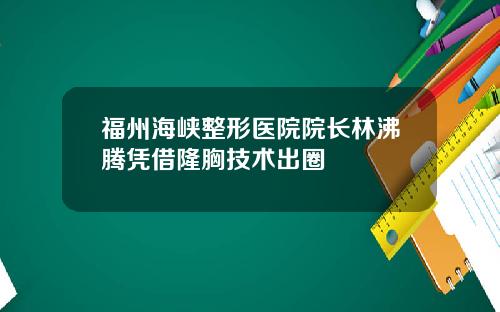 福州海峡整形医院院长林沸腾凭借隆胸技术出圈