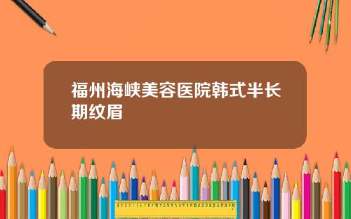 福州海峡美容医院韩式半长期纹眉
