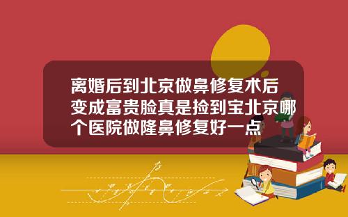 离婚后到北京做鼻修复术后变成富贵脸真是捡到宝北京哪个医院做隆鼻修复好一点