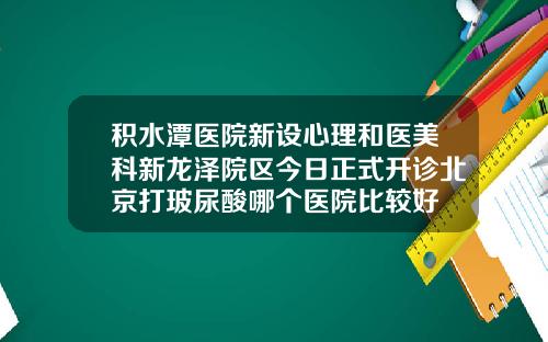 积水潭医院新设心理和医美科新龙泽院区今日正式开诊北京打玻尿酸哪个医院比较好