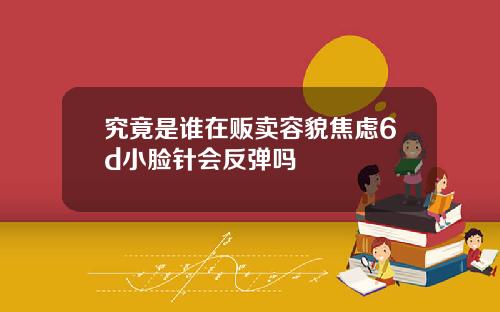 究竟是谁在贩卖容貌焦虑6d小脸针会反弹吗