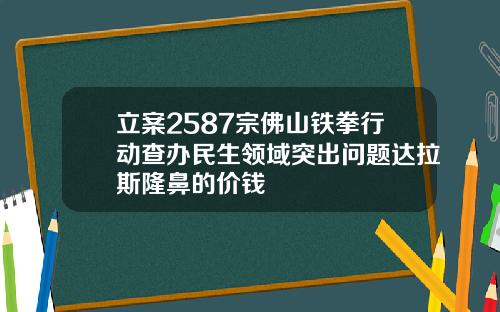 立案2587宗佛山铁拳行动查办民生领域突出问题达拉斯隆鼻的价钱