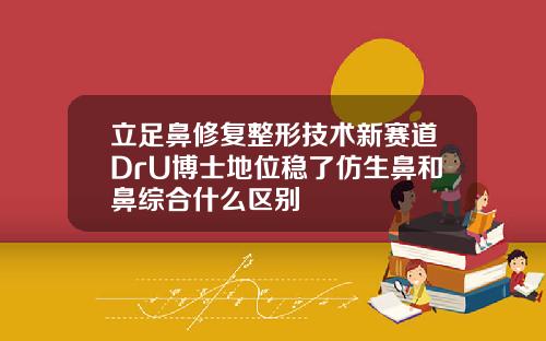 立足鼻修复整形技术新赛道DrU博士地位稳了仿生鼻和鼻综合什么区别