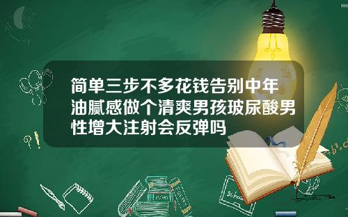 简单三步不多花钱告别中年油腻感做个清爽男孩玻尿酸男性增大注射会反弹吗