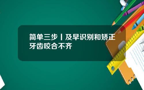 简单三步丨及早识别和矫正牙齿咬合不齐