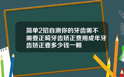 简单2招自测你的牙齿需不需要正畸牙齿矫正费用成年牙齿矫正要多少钱一颗
