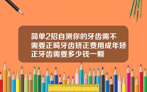 简单2招自测你的牙齿需不需要正畸牙齿矫正费用成年矫正牙齿需要多少钱一颗