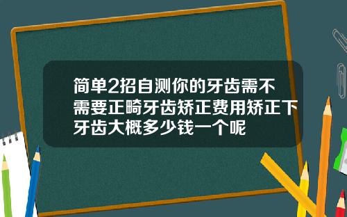 简单2招自测你的牙齿需不需要正畸牙齿矫正费用矫正下牙齿大概多少钱一个呢