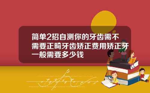 简单2招自测你的牙齿需不需要正畸牙齿矫正费用矫正牙一般需要多少钱