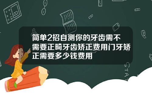 简单2招自测你的牙齿需不需要正畸牙齿矫正费用门牙矫正需要多少钱费用