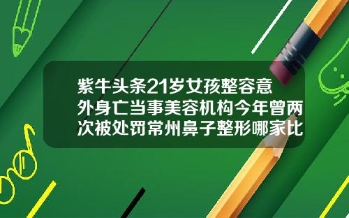 紫牛头条21岁女孩整容意外身亡当事美容机构今年曾两次被处罚常州鼻子整形哪家比较好