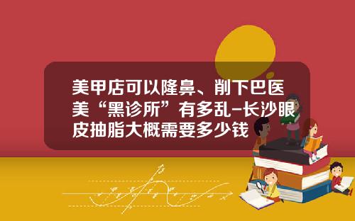 美甲店可以隆鼻、削下巴医美“黑诊所”有多乱-长沙眼皮抽脂大概需要多少钱