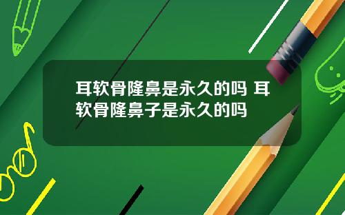 耳软骨隆鼻是永久的吗 耳软骨隆鼻子是永久的吗