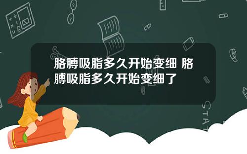 胳膊吸脂多久开始变细 胳膊吸脂多久开始变细了
