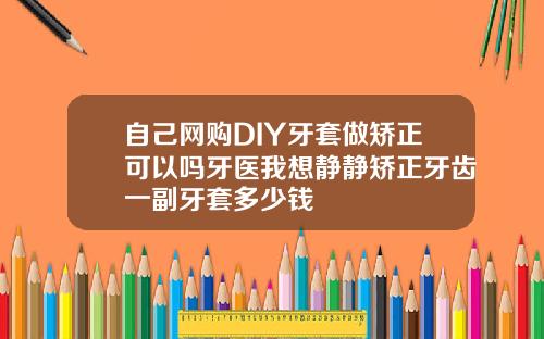 自己网购DIY牙套做矫正可以吗牙医我想静静矫正牙齿一副牙套多少钱
