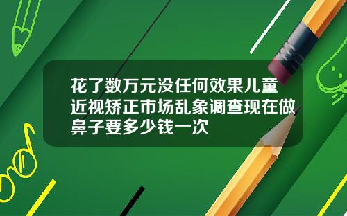 花了数万元没任何效果儿童近视矫正市场乱象调查现在做鼻子要多少钱一次