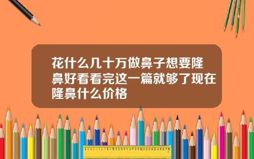 花什么几十万做鼻子想要隆鼻好看看完这一篇就够了现在隆鼻什么价格