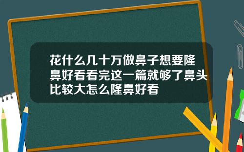 花什么几十万做鼻子想要隆鼻好看看完这一篇就够了鼻头比较大怎么隆鼻好看
