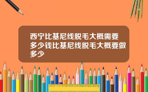 西宁比基尼线脱毛大概需要多少钱比基尼线脱毛大概要做多少
