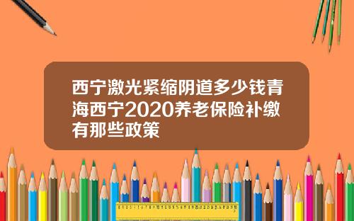 西宁激光紧缩阴道多少钱青海西宁2020养老保险补缴有那些政策