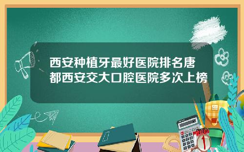 西安种植牙最好医院排名唐都西安交大口腔医院多次上榜
