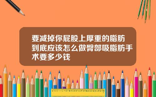 要减掉你屁股上厚重的脂肪到底应该怎么做臀部吸脂肪手术要多少钱