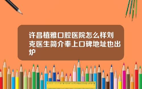 许昌植雅口腔医院怎么样刘克医生简介奉上口碑地址也出炉