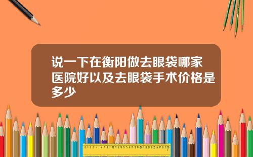 说一下在衡阳做去眼袋哪家医院好以及去眼袋手术价格是多少