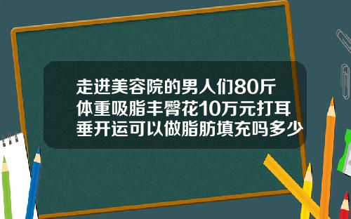 走进美容院的男人们80斤体重吸脂丰臀花10万元打耳垂开运可以做脂肪填充吗多少钱一次