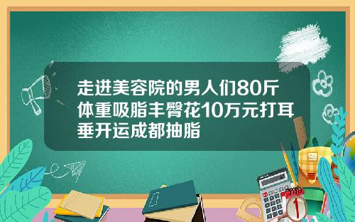 走进美容院的男人们80斤体重吸脂丰臀花10万元打耳垂开运成都抽脂