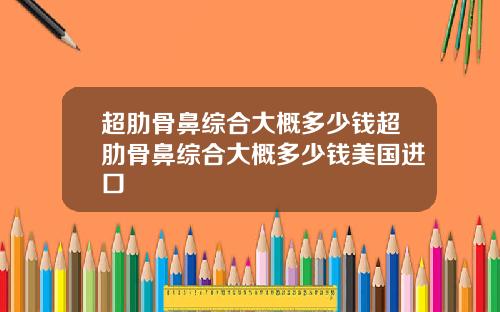 超肋骨鼻综合大概多少钱超肋骨鼻综合大概多少钱美国进口