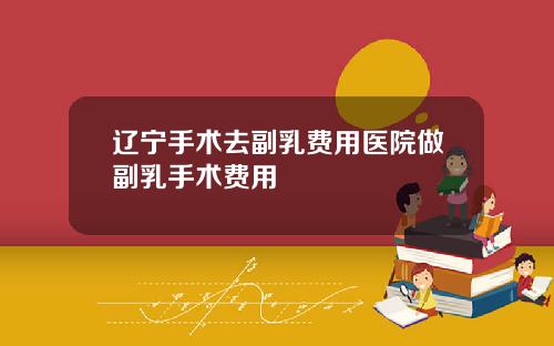 辽宁手术去副乳费用医院做副乳手术费用