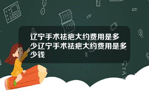 辽宁手术祛疤大约费用是多少辽宁手术祛疤大约费用是多少钱