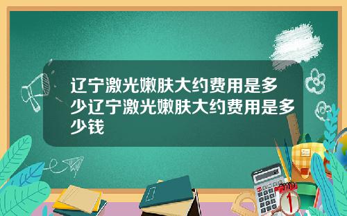 辽宁激光嫩肤大约费用是多少辽宁激光嫩肤大约费用是多少钱