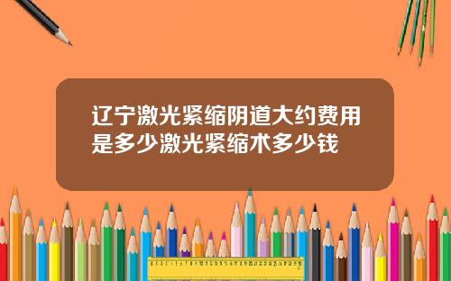 辽宁激光紧缩阴道大约费用是多少激光紧缩术多少钱