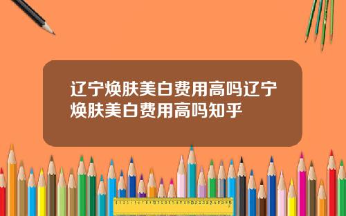辽宁焕肤美白费用高吗辽宁焕肤美白费用高吗知乎