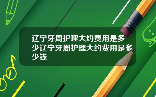 辽宁牙周护理大约费用是多少辽宁牙周护理大约费用是多少钱