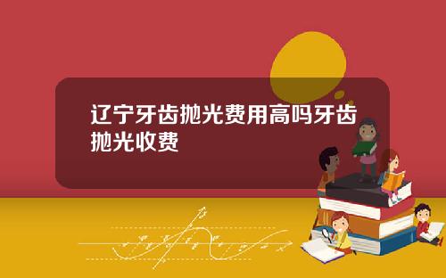 辽宁牙齿抛光费用高吗牙齿抛光收费