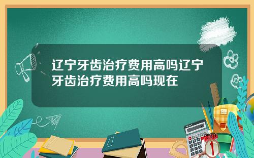 辽宁牙齿治疗费用高吗辽宁牙齿治疗费用高吗现在