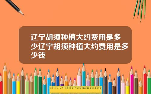 辽宁胡须种植大约费用是多少辽宁胡须种植大约费用是多少钱