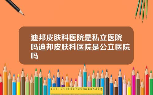 迪邦皮肤科医院是私立医院吗迪邦皮肤科医院是公立医院吗