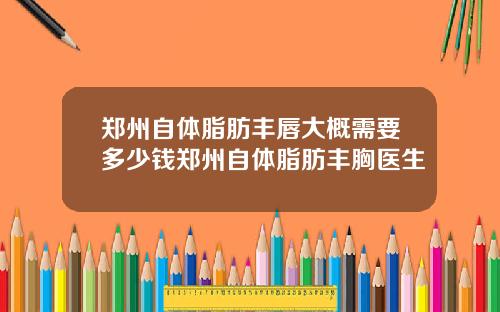 郑州自体脂肪丰唇大概需要多少钱郑州自体脂肪丰胸医生