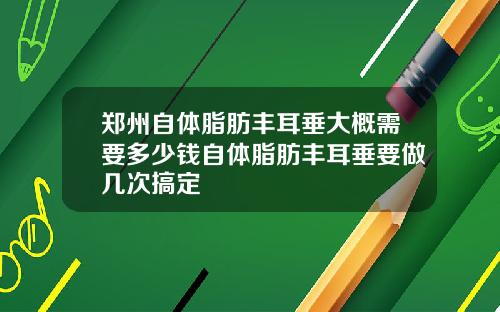 郑州自体脂肪丰耳垂大概需要多少钱自体脂肪丰耳垂要做几次搞定
