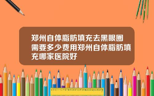 郑州自体脂肪填充去黑眼圈需要多少费用郑州自体脂肪填充哪家医院好