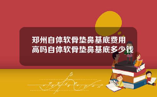 郑州自体软骨垫鼻基底费用高吗自体软骨垫鼻基底多少钱