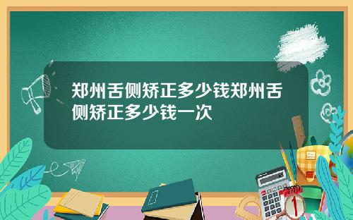 郑州舌侧矫正多少钱郑州舌侧矫正多少钱一次